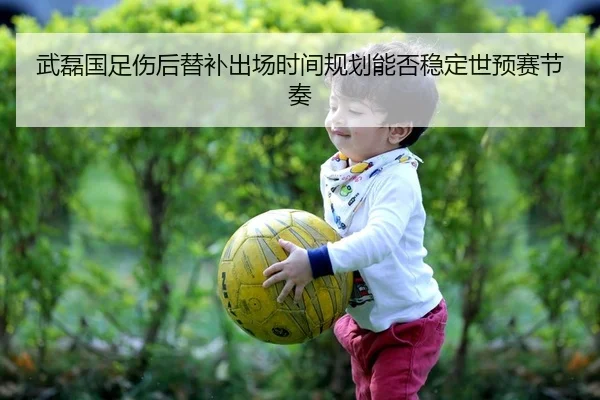 武磊国足伤后替补出场时间规划能否稳定世预赛节奏